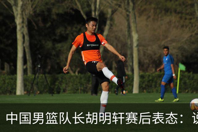 中国男篮队长胡明轩赛后表态：说白了，我们没对方敢拼